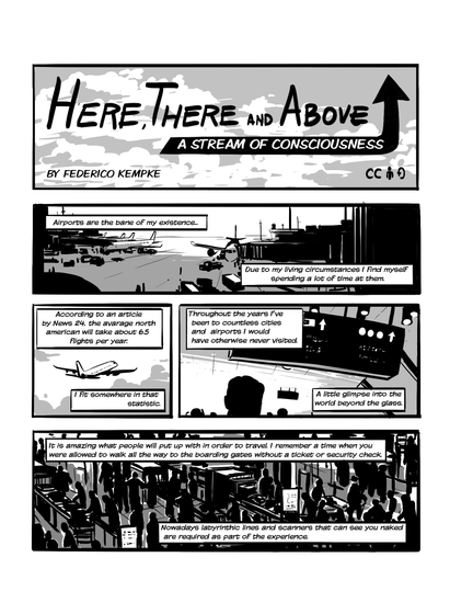 First page of 'Here, There and Above- A stream of consciousness', by Federico Kempke. In this page we go through various images of an airport. The tarmac, the planes flying away, people looking at time tables, people going through security. Narration reads: 'Airports are the bane of my existence... Due to my living circumstances I find myself spending a lot of time at them. According to an article by News 24, the average north american will take about 6.5 flights per year. I fit somewhere in that startistic. Throughout the years I've been to countless cities and airports I would have otherwise never visited. A little glimpse into the world beyond the glass. It is amazing what people will put up with in order to travel. I remember a time when you were allowed to walk all the way to the boarding gates without a ticket or security check. Nowadays labyrinthic lines and scanners that can see you naked are required as part of the experience.'