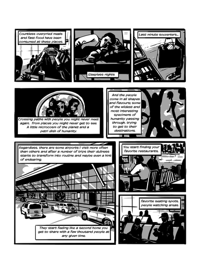 In this page we see more images of airports. The fast food court, people sleeping on uncomfortable benches, buying expensive duty free souvenirs. We see shapes of figures, the outside of an airport where cars are parked. Narration reads 'Countless overpriced meals and Fast Food have been consumed at these places. Sleepless nights. Last minute souveniers... Crossing paths with people you might never meet again. From places you might never get to see. A little microcosm of the planet and a petri dish of humanity. And the people come in all shapes and flavours; some of the wildest and most interesting specimens of humanity passing through, trying to get to their destinations. Regardless, there are some airports I visit more often than others and after a number of trips their dullness starts to transform into routine and maybe even a hint of endearing. They start feeling like a second home you get to share with a few thousand people at any given time. You start finding your favorite restaurants. Favorite seating spots, people watching areas.'.