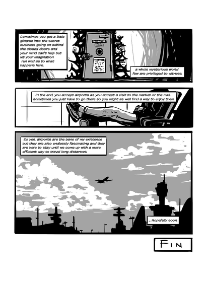 In the first panel we see a locked door that says ' Restricted ', darkness pooling out of it. In the second panel we see someone relaxing on an airport waiting room, legs up on their luggage. In the third panel we see a plane flying away. Narration reads 'Sometimes you get a little glimpse into the secret business going on behind the closed doors and your mind can't help but let your imagination run wild as to what happens here. A whole mysterious world few are privileged to witness. In the end, you accept airports as you accept a visit to the market or the mall. Sometimes you just have to go there so you might as well find a way to enjoy them. So yes, airports are the bane of my existence but they are also endlessly fascinating and they are here to stay until we come up with a more efficient way to travel long distances. ... Hopefully soon. FIN.'