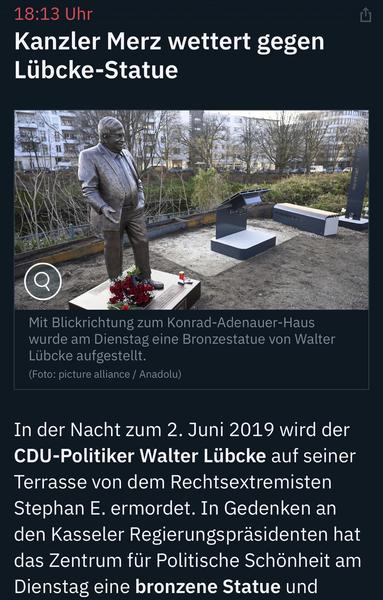 Uhr
Kanzler Merz wettert gegen
Lübcke-Statue
Mit Blickrichtung zum Konrad-Adenauer-Haus wurde am Dienstag eine Bronzestatue von Walter
Lübcke aufgestellt.
(Foto: picture alliance / Anadolu)
In der Nacht zum 2. Juni 2019 wird der CDU-Politiker Walter Lübcke auf seiner Terrasse von dem Rechtsextremisten Stephan E. ermordet. In Gedenken an den Kasseler Regierungspräsidenten hat das Zentrum für Politische Schönheit am Dienstag eine bronzene Statue und … ntv 🖖