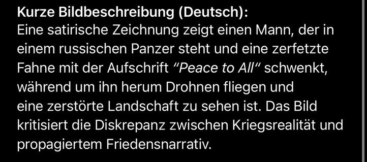 Kurze Bildbeschreibung (Deutsch):
Eine satirische Zeichnung zeigt einen Mann, der in einem russischen Panzer steht und eine zerfetzte Fahne mit der Aufschrift "Peace to All" schwenkt, während um ihn herum Drohnen fliegen und eine zerstörte Landschaft zu sehen ist. Das Bild kritisiert die Diskrepanz zwischen Kriegsrealität und propagiertem Friedensnarrativ.🖖