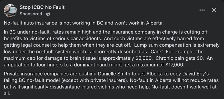 Stop ICBC No Fault
Sponsored

No-fault auto insurance is not working in BC and won't work in Alberta.

In BC under no-fault, rates remain high and the insurance company in charge is cutting off benefits to victims of serious car accidents. And such victims are effectively barred from getting legal counsel to help them when they are cut off.  Lump sum compensation is extremely low under the no-fault system which is incorrectly described as "Care". For example, the maximum cap for damage to brain tissue is approximately $3,000.  Chronic pain gets $0.  An amputation to four fingers to a dominant hand might get a maximum of $17,000.

Private insurance companies are pushing Danielle Smith to get Alberta to copy David Eby's failing BC no-fault model (except with private insurers). No-fault in Alberta will not reduce rates but will significantly disadvantage injured victims who need help. No-fault doesn't work well at all.