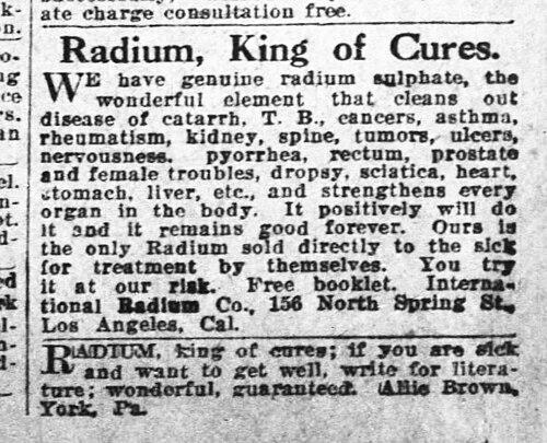 Radium, King of Cures.
WE have genuine radium alphate, the
wonderful element
that cleans
disease of catarrh, T. B., eancers, asthma, rheumatism, kidney, nervousness.
spine, tumors, ulcers,
pyorrhea,
rectum,
prostate
and female troubles, dropsy, sciatica, heart, stomach, liver, etc., and strengthens every organ in the body. It positively will do
Ours g
te on Radian sofa directy to the sick
for treatment
by themselves. You try
it at our riak.
Free booklet. Interna-
tional Badium Co., 156 North Spring 8t,
Los Angeles, Cal.
RADION, king of cures; it you are sick and want to get well, write tor litera-ture; wonderful, guaranteed. 
Allie BrowIs, York, Pa