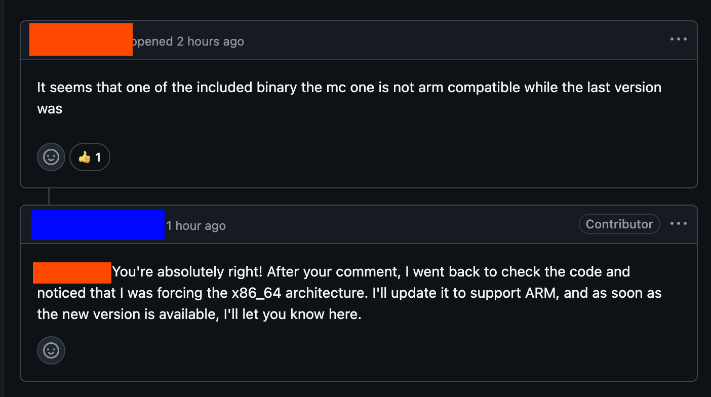 Screenshot of a GitHub issue. Usernames are redacted. Issue contents from the reporter: > It seems that one of the included binary the mc one is not arm compatible while the last version was Response from the maintainer: > You're absolutely right! After your comment, I went back to check the code and noticed that I was forcing the x86_64 architecture. I'll update it to support ARM, and as soon as the new version is available, I'll let you know here.