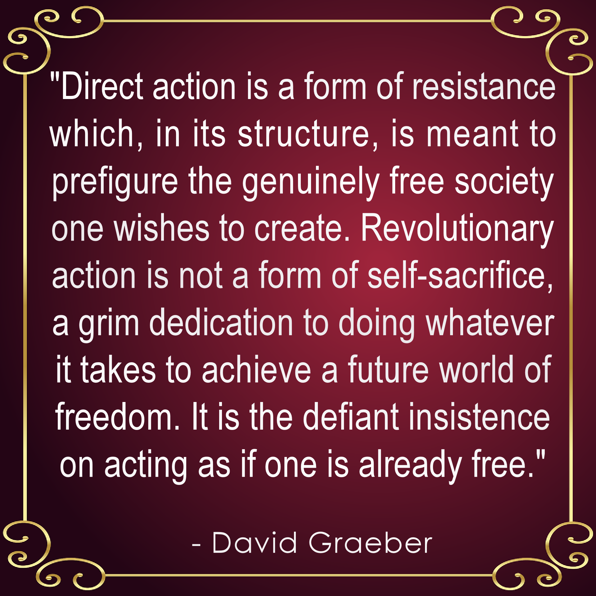 "Direct action is a form of resistance  which, in its structure, is meant to  prefigure the genuinely free society  one wishes to create. Revolutionary  action is not a form of self-sacrifice,  a grim dedication to doing whatever  it takes to achieve a future world of  freedom. It is the defiant insistence  on acting as if one is already free." .    - David Graeber