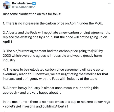 Rob Anderson y
@FreeAlbertaRob
Just some clarification on this for folks:
1. There is no increase in the carbon price on April 1 under the MOU.
2. Alberta and the Feds will negotiate a new carbon pricing agreement to
replace the existing one by April 1, but the price will not be going up on
April 1
3. The old/current agreement had the carbon price going to $170 by
2030 which everyone agrees is impossible and would greatly harm
industry
4. The new to be negotiated carbon price agreement will scale up to
eventually reach $130 however, we are negotiating the timeline for that
increase and stringency with the Feds with industry at the table
5. Alberta heavy industry is almost unanimous in supporting this
approach - and are very happy about it
In the meantime - there is no more emissions cap or net zero power regs
- so let's get investing and building Alberta!
