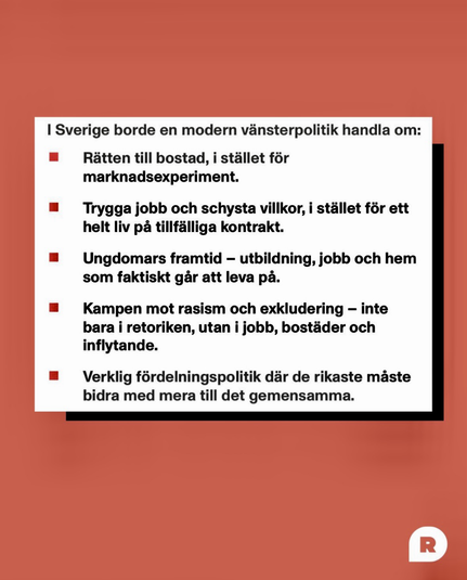 I Sverige borde en modern vänsterpolitik handla om:  Rätten till bostad, i stället för marknadsexperiment. Trygga jobb & schysta villkor, i stället för ett helt liv på tillfälliga kontrakt. Ungdomars framtid - utbildning, jobb & hem som faktiskt går att leva på. Kampen mot rasism & exkludering - inte bara i retoriken, utan i jobb, bostäder & inflytande. Verklig fördelningspolitik där de rikaste måste bidra med mera till det gemensamma.