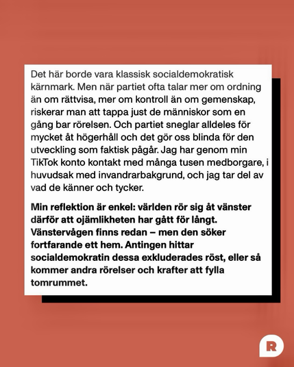 Det här borde vara klassisk socialdemokratisk kärnmark. Men när partiet ofta talar mer om ordning än om rättvisa, mer om kontroll än om gemenskap, riskerar man att tappa just de människor som en gång bar rörelsen.   Och partiet sneglar alldeles för mycket pt högerhåll & det gör oss blinda för den utveckling som faktisk pågår. Jag har genom mitt TikTok konto kontakt med många tusen medborgare, i huvudsak med invandrarbakgrund & jag tar del av vad de känner & tycker. Min reflektion är enkel: världen rör sig åt vänster därför att ojämlikheten har gått för långt. Vänstervägen finns redan - men den söker fortfarande ett hem. Antingen hittar socialdemokratin dessa exkluderades röst, eller sá kommer andra rörelser & krafter att fylla tomrummet.