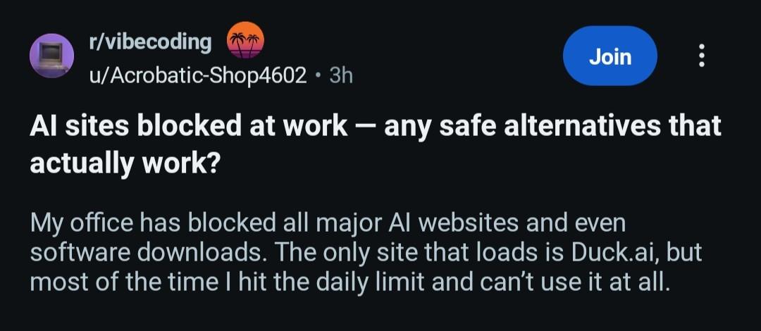 post in /r/vibecoding AI sites blocked at work - any safe alternatives that actually work?  my office has blocked all major AI websites and even software downloads. the only site that loads is duck.ai but most of the time I hit the daily limit and can't use it at all