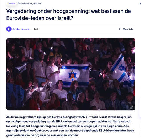 Eurovisiesongfestival 
Vergadering onder hoogspanning: wat beslissen de
Eurovisie-leden over Israël?


Zal Israël nog welkom zijn op het Eurovisiesongfestival? De kwestie wordt straks besproken
op de algemene vergadering van de EBU, de koepel van omroepen achter het Songfestival.
De vraag leidt tot hoogspanning en dompelt Eurovisie al enige tijd in een diepe crisis. Alle
ogen zijn gericht op Genéve, voor wat een van de meest bepalende EBU-bijeenkomsten in de
geschiedenis van de organisatie zou kunnen worden.