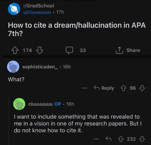 Post of r/GradSchool titled: "How to cite a dream/hallucination in APA 7th?" The first comment under this post is "What?" to which OP replied: "I want to include something that was revealed to me in a vision in one of my research papers. But I do not know how to cite it."