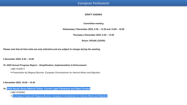 Screenshot:

"DRAFT AGENDA

Committee meeting

Wednesday 3 December 2025, 9.30 – 13.30 and 15.00 – 19.00

Thursday 4 December 2025, 9.30 – 13.30

Room: SPAAK (3C050)

Please note that all time slots are only indicative and are subject to change during the meeting.

4 December 2025, 9.30 – 10.00

18. 2025 Annual Progress Report – Simplification, Implementation & Enforcement

LIBE/10/04517

•  Presentation by Magnus Brunner, European Commissioner for Internal Affairs and Migration"

Hervorgehoben:

"4 December 2025, 10.00 – 10.45

19. Child Sexual Abuse Material Online: Current Legal Framework and Steps Forward

LIBE/10/04522

•  Exchange of views with Magnus Brunner, European Commissioner for Internal Affairs and Migration "