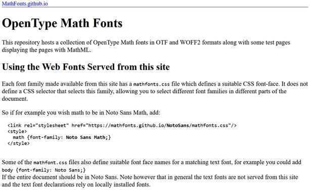 Bildschirmfoto der Webseite:
MathFonts.github.io
OpenType Math Fonts
This repository hosts a collection of OpenType Math fonts in OTF and WOFF2 formats along with some test pages displaying the pages with MathML.
Using the Web Fonts Served from this site
Each font family made available from this site has a mathfonts.css file which defines a suitable CSS font-face. It does not define a CSS selector that selects this family, allowing you to select different font families in different parts of the document.
So if for example you wish math to be in Noto Sans Math, add:
<link rel="stylesheet" href="https://mathfonts.github.io/NotoSans/mathfonts.css"/>
<style>
math {font-family: Noto Sans Math;}
</style>
Some of the mathfont.css files also define suitable font face names for a matching text font, for example you could add
body {font-family: Noto Sans;}
If the entire document should be in Noto Sans. Note however that in general the text fonts are not served from this site and the text font declarations rely on locally installed fonts.