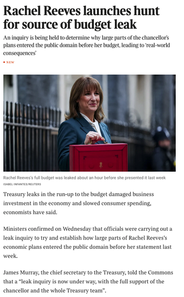 From the article linked,

A photograph of the chancellor with a little red case and the text 

Rachel Reeves launches hunt for source of budget leak
An inquiry is being held to determine why large parts of the chancellor’s plans entered the public domain before her budget, leading to ‘real-world consequences’Treasury leaks in the run-up to the budget damaged business investment in the economy and slowed consumer spending, economists have said.
Ministers confirmed on Wednesday that officials were carrying out a leak inquiry to try and establish how large parts of Rachel Reeves’s economic plans entered the public domain before her statement last week.