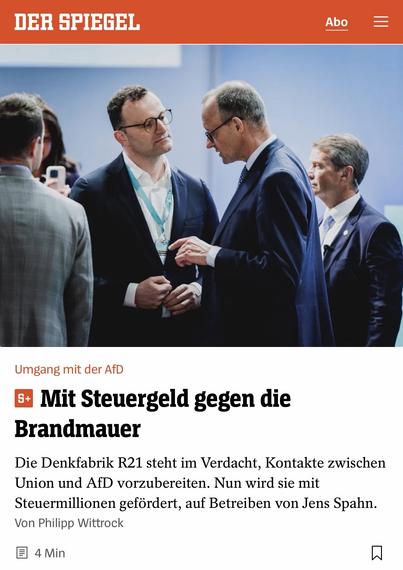 DER SPIEGEL
Abo
=
Umgang mit der AfD
B Mit Steuergeld gegen die Brandmauer
Die Denkfabrik R21 steht im Verdacht, Kontakte zwischen Union und AfD vorzubereiten. Nun wird sie mit Steuermillionen gefördert, auf Betreiben von Jens Spahn.
Von Philipp Wittrock
• 4 Min🖖