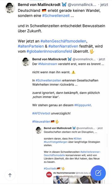 Bernd von Mallinckrodt V
@vonmallinck... • jetzt
Deutschland - erlebt gerade keinen Wandel,
sondern eine #Schwellenzeit ...
und in Schwellenzeiten entscheidet Bewusstsein
über Zukunft.
Wer jetzt an #altenGeschaftsmodellen, #altenParteien & #altenNarrativen festhält, wird vom #globalenInnovationsfeld überrollt.
Bernd von Mallinckrodt
@vonmallinck. • jetzt
Der #Mainstream versteht erst, wenn es brennt ...
nicht wenn man ihn warnt.!
In #Schwellenzeiten erkennen Gesellschaften
Wahrheiten immer rückwärts ...
zuerst ignoriert, dann bekämpft, dann plötzlich schon immer klar'.
Wir stehen genau an diesem #Kipppunkt.
#AFDVerbot unverzüglich!
#Neuwahlen•
Bernd von Mallinckrodt W
@vonmallinck... • jetzt
Gesellschaften sterben nicht an Disruption, ...
sondern daran, dass ihre #Eliten #kurzfristigeMargen über langfristige Strategien stellen.
Wer in diesen Schwellenzeiten #alteVerbrenner-Geschäftsmodelle konservieren will, wird von Ländern überholt, die den Mut haben, das Neue zu bauen.
#QuoVadis
ntv Nachrichtensender @ntvde.bsky.sd🖖