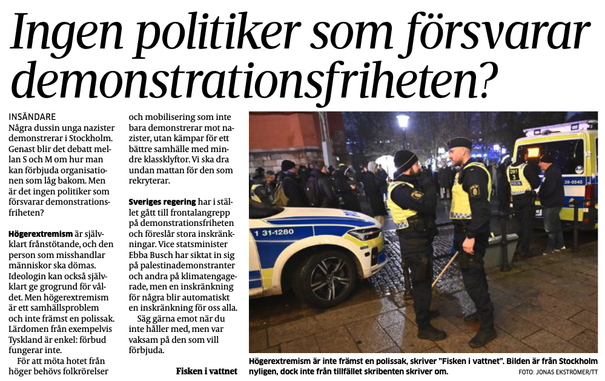 Några dussin unga nazister demonstrerar i Stockholm. Genast blir det debatt mellan S och M om hur man kan förbjuda organisationen som låg bakom. Men är det ingen politiker som försvarar demonstrationsfriheten?

Högerextremism är självklart frånstötande, och den person som misshandlar människor ska dömas. Ideologin kan också självklart ge grogrund för våldet. Men högerextremism är ett samhällsproblem och inte främst en polissak. Lärdomen från exempelvis Tyskland är enkel: förbud fungerar inte.

För att möta hotet från höger behövs folkrörelser och mobilisering som inte bara demonstrerar mot nazister, utan kämpar för ett bättre samhälle med mindre klassklyftor. Vi ska dra undan mattan för den som rekryterar.

Sveriges regering har istället gått till frontalangrepp på demonstrationsfriheten och föreslår stora inskränkningar. Vice statsminister Ebba Busch har siktat in sig på palestinademonstranter och andra på klimatengagerade, men en inskränkning för några blir automatiskt en inskränkning för oss alla.

Säg gärna emot när du inte håller med, men var vaksam på den som vill förbjuda.