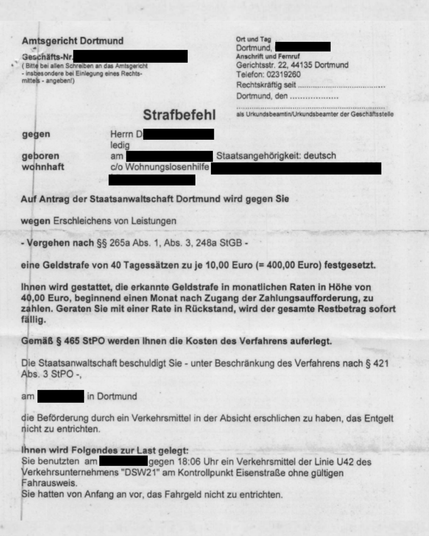 Foto vom Strafbefehl


Amtsgericht Dortmund
Geschäfts-Nr.
(Bitte bei allen Schreiben an das Amtsgericht
insbesondere bei Einlegung eines Rechtsmittels - angeben!)
Strafbefehl
Ort und Tag Dortmund
Anschrift und Fernruf
Gerichtsstr. 22, 44135 Dortmund
Telefon: 02319260
Rechtskräftig seit Dortmund, den als Urkundsbeamtin/Urkundsbeamter der Geschaftsstelle
gegen
geboren wohnhaft
Herrn D
ledig am
c/o Wohnungslosenhilfe
Staatsangehörigkeit: deutsch
Auf Antrag der Staatsanwaltschaft Dortmund wird gegen Sie
wegen Erschleichens von Leistungen
Vergehen nach §§ 265a Abs. 1, Abs. 3, 248a StGB - eine Geldstrafe von 40 Tagessätzen zu je 10,00 Euro (= 400,00 Euro) festgesetzt.
Ihnen wird gestattet, die erkannte Geldstrafe in monatlichen Raten in Höhe von 40,00 Euro, beginnend einen Monat nach Zugang der Zahlungsaufforderung, zu zahlen. Geraten Sie mit einer Rate in Rückstand, wird der gesamte Restbetrag sofort fällig.
Gemäß § 465 StPO werden Ihnen die Kosten des Verfahrens auferlegt.
Die Staatsanwaltschaft beschuldigt Sie - unter Beschränkung des Verfahrens nach § 421
Abs. 3 StPO -,
am xxxx in Dortmund
die Beförderung durch ein Verkehrsmittel in der Absicht erschlichen zu haben, das Entgelt nicht zu entrichten.
Ihnen wird Folgendes zur Last gelegt:
Sie benutzten am gegen 18:06 Uhr ein Verkehrsmittel der Linie U42 des Verkehrsunternehmens "DSW21" am Kontrollpunkt Eisenstraße ohne gültigen
Fahrausweis. Sie hatten von Anfang an vor, das Fahrgeld nicht zu entrichten.