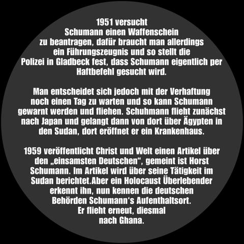 Auf dem Bild steht:

1951 versucht Schumann einen Waffenschein zu beantragen, dafür braucht man allerdings ein Führungszeugnis und so stellt die Polizei in Gladbeck fest, dass Schumann eigentlich per Haftbefehl gesucht wird. 

Man entscheidet sich jedoch mit der Verhaftung noch einen Tag zu warten und so kann Schumann gewarnt werden und fliehen. Schuhmann flieht zunächst nach Japan und gelangt dann von dort über Ägypten in den Sudan, dort eröffnet er ein Krankenhaus.

1959 veröffentlicht Christ und Welt einen Artikel über den "einsamsten Deutschen", gemeint ist Horst Schumann. Im Artikel wird über seine Tätigkeit im Sudan berichtet. Aber ein Holocaust Überlebender erkennt ihn, nun kennen die deutschen Behörden Schumann's Aufenthaltsort. Er flieht erneut, diesmal nach Ghana.