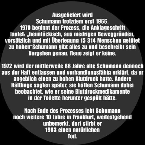 Ausgeliefert wird Schumann trotzdem erst 1966.

1970 beginnt der Prozess, die Anklageschrift lautet: "heimtückisch, aus niedrigen Beweggründen, vorsätzlich und mit Überlegung 15 314 Menschen getötet zu haben" Schumann gibt alles zu und beschreibt sein Vorgehen genau. Reue zeigt er keine.

1972 wird der mittlerweile 66 Jahre alte Schumann dennoch aus der Haft entlassen und verhandlungsfähig erklärt, da er angeblich einen zu hohen Blutdruck hatte. Andere Häftlinge sagten später, sie hatten Schumann daher beobachtet, wie er seine Blutdruckmedikamente in der Toilette herunter gespült hat.

Nach Ende des Prozesses lebt Schumann noch weitere 10 Jahre in Frankfurt, weitestgehend unbemerkt, dort stirbt er 1983 einen natürlichen Tod.