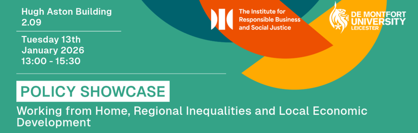 Graphic with teal background showing event details for a policy showcase at De Montfort University. Text reads: Hugh Aston Building room 2.09. Tuesday 13 January 2026, 13:00 to 15:30. Policy Showcase on Working from Home, Regional Inequalities and Local Economic Development. Logos for the Institute for Responsible Business and Social Justice and De Montfort University appear in the top right with orange, yellow and dark teal shapes.