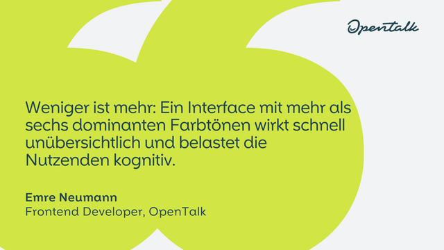 "Weniger ist mehr: Ein Interface mit mehr als sechs dominanten Farbtönen wirkt schnell unübersichtlich und belastet die Nutzenden kognitiv."
Emre Neumann
Frontend Developer, OpenTalk