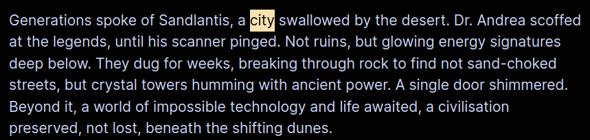 Generations spoke of Sandlantis, a city swallowed by the desert. Dr. Andrea scoffed at the legends, until his scanner pinged. Not ruins, but glowing energy signatures deep below. They dug for weeks, breaking through rock to find not sand-choked streets, but crystal towers humming with ancient power. A single door shimmered. Beyond it, a world of impossible technology and life awaited, a civilisation preserved, not lost, beneath the shifting dunes.