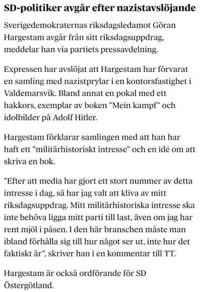 SD-politiker avgår efter nazistavslöjande

Sverigedemokraternas riksdagsledamot Göran Hargestam avgår från sitt riksdagsuppdrag, meddelar han via partiets pressavdelning.

Expressen har avslöjat att Hargestam har förvarat en samling med nazistprylar i en kontorsfastighet i Valdemarsvik. Bland annat en pokal med ett hakkors, exemplar av boken ”Mein kampf” och idolbilder på Adolf Hitler.

Hargestam förklarar samlingen med att han har haft ett ”militärhistoriskt intresse” och en idé om att skriva en bok.

”Efter att media har gjort ett stort nummer av detta intresse i dag, så har jag valt att kliva av mitt riksdagsuppdrag. Mitt militärhistoriska intresse ska inte behöva ligga mitt parti till last, även om jag har rent mjöl i påsen. I den här branschen måste man ibland förhålla sig till hur något ser ut, inte hur det faktiskt är”, skriver han i en kommentar till TT.

Hargestam är också ordförande för SD Östergötland.