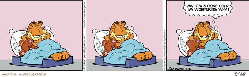 Original Garfield comic from July 16, 2019
Text replaced with lyrics from: Stan

Transcript:
• My Tea's Gone Cold, I'm Wondering Why I


--------------
Original Text:
• Garfield:  We're awfully good at this.

The comic strip features three different panels depicting three different stories of a Garfield character named Garfield lying in bed. In the first panel, Garfield is laying on a bed with a pink blanket and an orange pillow. In the second panel, he is lying in bed with a blue blanket and an orange pillow, with the phrase "My tears go cold, and I wonder why" written above him. In the third panel, he is lying in bed with a pink blanket and an orange pillow, along with the phrase "My tears go cold, and I wonder why" again, appearing to be thinking or pondering.