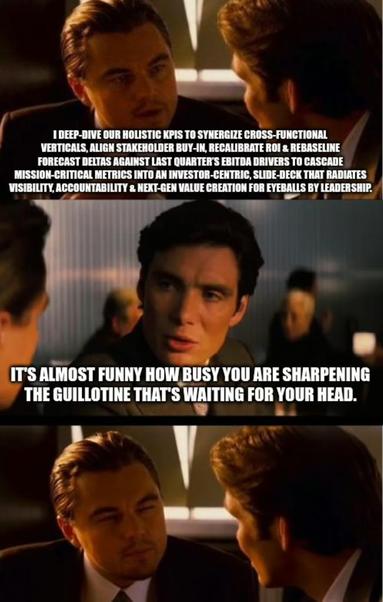 Another "Inception" movie conversation meme, consisting of two men having an eye-to-eye conversation at a bar. This one is about burning yourself out under late-stage Capitalist workload.

In the first picture, the one man says "I deep‑dive our holistic KPIs to synergize cross‑functional verticals, align stakeholder buy‑in, recalibrate ROI & rebaseline forecast deltas against last quarter’s EBITDA drivers to cascade mission‑critical metrics into an investor‑centric, slide‑deck that radiates visibility, accountability & next‑gen value creation for eyeballs by leadership."

In the second picture, the second man replies: "It's almost funny how busy you are sharpening the Guillotine that's waiting for your head.".

In the third picture, the first man simply stares at the second man succinctly.