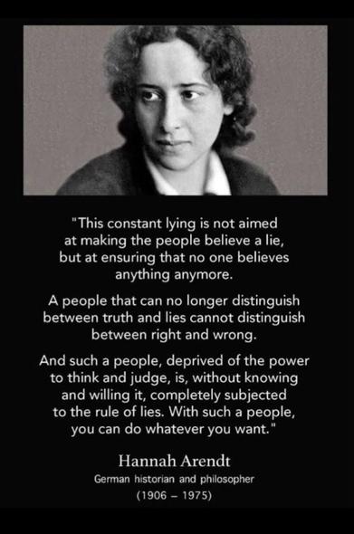"This constant lying is not aimed
at making the people believe a lie,
but at ensuring that no one believes
anything anymore.
A people that can no longer distinguish
between truth and lies cannot distinguish
between right and wrong.
And such a people, deprived of the power
to think and judge, is, without knowing
and willing it, completely subjected
to the rule of lies. With such a people,
you can do whatever you want."
Hannah Arendt
German historian and philosopher
(1906 - 1975)