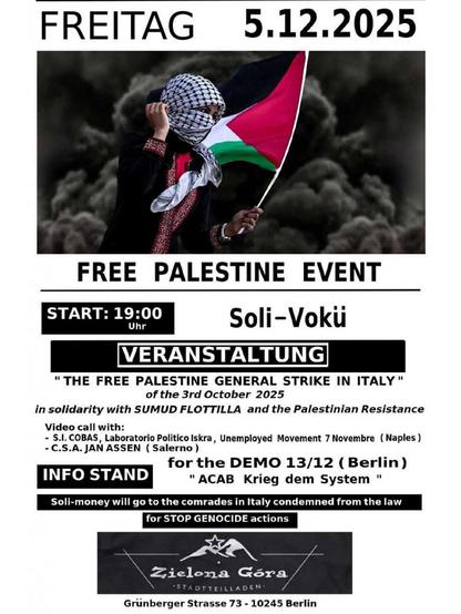 💥Ankündigung! Freitag 05.12.2025💥

✌🏾🇵🇸 Veranstaltung „Free Palestine“ & Mobi für 1312 Demo 🇵🇸✌🏾

Freitag, 05.12.2025 | 19:00 Uhr | Zielona Gora, Grünberger Straße 73, 10245 Berlin

Anreise: U5 Samariter Straße, Bus 240, Tram 21 Wismarplatz, M13 Simplonstraße oder Wühlischstraße

📣 Aufruf: https://asanb.noblogs.org/?p=14536 - @anarchists4palestine

#b0512 #FreePalestine

„DER FREIE PALÄSTINA-GENERALSTREIK IN ITALIEN” vom 3. Oktober 2025

in Solidarität mit der SUMUD-FLOTTILLE und dem palästinensischen Widerstand

Videokonferenz mit:

- S.I. COBAS, Laboratorio Politico Iskra, Arbeitslosenbewegung 7 Novembre (Neapel)
- C.S.A. JAN ASSEN (Salerno)

Mobi für die DEMO 13/12 (Berlin) „ACAB Krieg dem System”

Mit Infostand und Vokü

Das Solidaritätsgeld geht an die Genoss*innen in Italien, die wegen der STOP GENOCIDE-Aktionen verurteilt wurden.