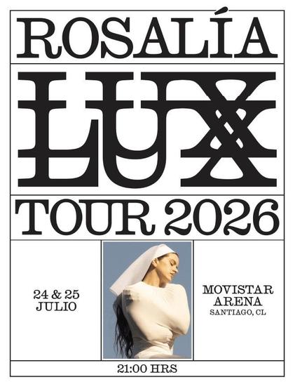 Un póster vertical predominantemente blanco y negro con una foto a color en el centro, anunciando el "ROSALÍA LUX TOUR 2026".

En la parte superior, el nombre "ROSALÍA" aparece en letras serif mayúsculas. Debajo, la palabra "LUX" se presenta en un estilo mucho más grande y estilizado, con la letra "X" diseñada como un par de cruces superpuestas. Más abajo, se lee "TOUR 2026" en un tipo de letra similar al de "ROSALÍA".

En la sección central, hay una fotografía a color de Rosalía de perfil, mirando hacia abajo con una expresión serena. Lleva un top blanco ajustado y un velo blanco que cubre su cabeza, dejando ver su largo cabello oscuro cayendo por su espalda. El fondo de la foto es un cielo azul claro.

A la izquierda de la foto, se indican las fechas "24 & 25 JULIO". A la derecha, se especifica el lugar: "MOVISTAR ARENA, SANTIAGO, CL".

En la parte inferior del póster, centrada, se lee la hora del evento: "21:00 HRS".