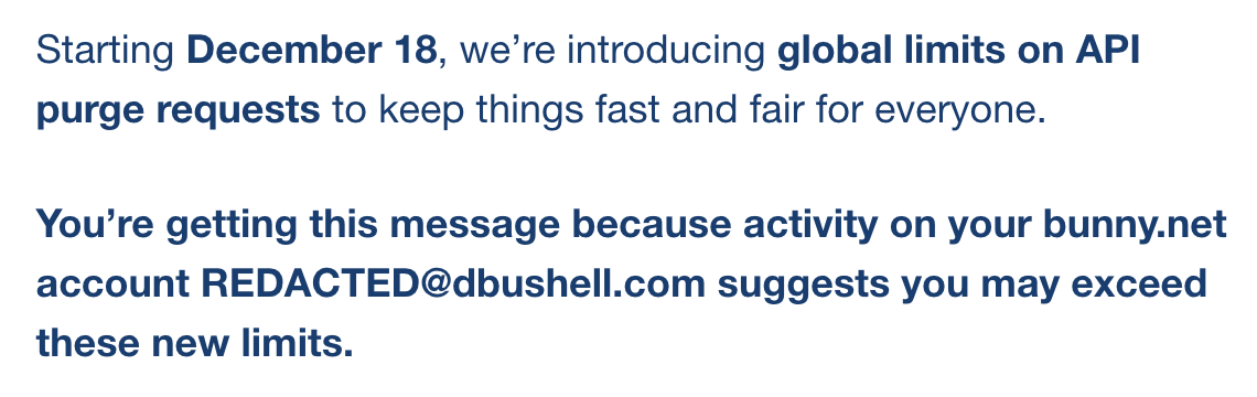Starting December 18, we’re introducing global limits on API purge requests to keep things fast and fair for everyone. You’re getting this message because activity on your bunny.﻿net account REDACTED@dbushell.com suggests you may exceed these new limits.