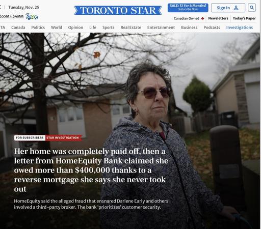 A screenshot from the headline hosted on archive.ph

• | Tuesday, Nov. 25
otto
$55M + $4MM
TA Canada
TORONTO STAR
Politics
World
Opinion Life
Sports
Real Estate
SALE: $1 for 6 Months!
Subscribe Now
Canadian Owned
Entertainment Business Podcasts
SignIn &
Newsletters
Today's Paper
Investigations
FOR SUBSCRIBERS
STAR INVESTIGATION
Her home was completely paid off, then a
letter from HomeEquity Bank claimed she
owed more than $400,000 thanks to a
reverse mortgage she says she never took
out
HomeEquity said the alleged fraud that ensnared Darlene Early and others
involved a third-party broker. The bank 'prioritizes' customer security.