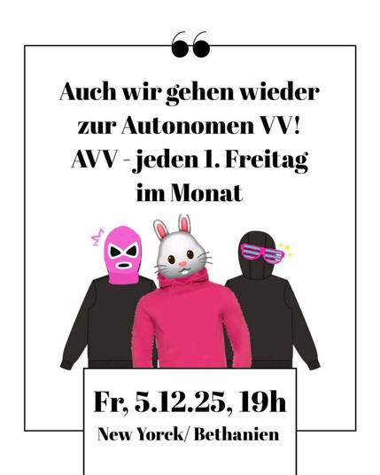 💥Announcement! Friday 05.12.2025💥

🔥Autonomous General Assembly - AVV🔥

Friday, 05.12.2025 | 7 p.m. | New Yorck Bethanien, Room 2, Mariannenplatz 2a, 10997 Berlin

Arrival: U1, U3, U8 Kottbusser Tor | Bus 140 Mariannenplatz | Bus 147 Adalbertstraße | M29 Rio-Reiser-Platz

📣 Call to action: https://asanb.noblogs.org/?p=14567

#b0512 #AVV #Berlin

The AVV always takes place on the first Friday of the month and is intended to be a space for networking, campaigning, evaluation and a hub for organisation.

The AVV is a self-organised radical left-wing space.

Programme ideas for the December AVV:

- A brief introduction to the idea and history of the AVV
- Evaluation of left-wing/autonomous actions in November
- News, dates and announcements
- Year-end review

Get involved with your groups and come along!

At the last meeting, we discussed, among other things:

- New Berlin security law ASOG (the second reading of the amendment is scheduled to take place on 17 December in the Berlin Senate, with the vote on 4 December)

- LAP Coffee campaign
- News from Görlitzer Park
- An interesting visit from the Berlin Investigation Committee (EA)

About the AVV: Previous AVVs have given rise t