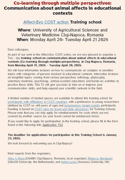 As part of our work in the Affect-Evo COST action WG2, we are very pleased to organize a Two - day training school on communication about animal affect in educational contexts (Co-learning through multiple perspectives), in Cluj-Napoca, Romania, from Monday April 19, 2026 – Tuesday April 20, 2026. 
We will have informative lectures on how to communicate on complex or sensitive topics with categories of persons involved in educational contexts, interactive lectures on insightful topics coming from various perspectives (ethology, philosophy, veterinary medicine, psychology, animal-assisted education) and hands-on activities to practice these skills. This TS will give you tools to take on or improve your communication skills, and help expand your scientific network in the field. 

A limited number of funded spaces are available to attend this training school for participants with affiliations in COST countries, with a preference to young researchers (defined by COST as <40 years of age) and inclusiveness target country participants. Funding is based on COST rules for travel and daily allowances for Training Schools. Please note that you can only apply for reimbursement for costs which are not covered by another source (i.e. your travel cannot be reimbursed twice).   

Application deadline January 23, 2026. 


Alina S. Rusu (USAMV Cluj-Napoca, Romania, local organizer), Rebecca Nordquist (Utrecht University, the Netherlands) and Helen Lewis (Swansea University, UK)