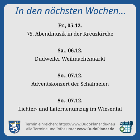 In den nächsten Wochen… Fr., 05.12. 75. Abendmusik in der Kreuzkirch Sa., 06.12. Dudweiler Weihnachtsmarkt So., 07.12. Adventskonzert der Schalmeien So., 07.12. Lichter- und Laternenumzug im Wiesental Termin einreichen: https://www.DudoPlaner.de/neu Alle Termine und Infos unter www.DudoPlaner.de