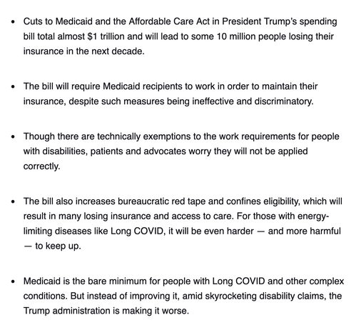 - Cuts to Medicaid and the Affordable Care Act in President Trump’s spending bill total almost $1 trillion and will lead to some 10 million people losing their insurance in the next decade.
     
- The bill will require Medicaid recipients to work in order to maintain their insurance, despite such measures being ineffective and discriminatory.
     
- Though there are technically exemptions to the work requirements for people with disabilities, patients and advocates worry they will not be applied correctly.

- The bill also increases bureaucratic red tape and confines eligibility, which will result in many losing insurance and access to care. For those with energy-limiting diseases like Long COVID, it will be even harder — and more harmful — to keep up.
     
- Medicaid is the bare minimum for people with Long COVID and other complex conditions. But instead of improving it, amid skyrocketing disability claims, the Trump administration is making it worse.