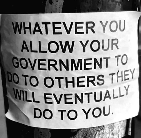 WHATEVER YOU ALLOW YOUR GOVERNMENT TO DO TO OTHERS THEY WILL EVENTUALLY DO TO YOU.