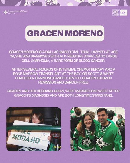 GRACEN MORENO IS A DALLAS-BASED CIVIL TRIAL LAWYER. AT AGE 29, SHE WAS DIAGNOSED WITH ALK-NEGATIVE ANAPLASTIC LARGE CELL LYMPHOMA, A RARE FORM OF BLOOD CANCER.

AFTER SEVERAL ROUNDS OF INTENSIVE CHEMOTHERAPY AND A BONE MARROW TRANSPLANT AT THE BAYLOR SCOTT & WHITE CHARLES A. SAMMONS CANCER CENTER, GRACEN IS NOW IN REMISSION AND CANCER-FREE!

GRACEN AND HER HUSBAND, BRIAN, WERE MARRIED ONE WEEK AFTER GRACEN'S DIAGNOSIS AND ARE BOTH LONGTIME STARS FANS.