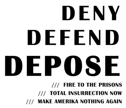 DENY
DEFEND
DEPOSE
/// FIRE TO THE PRISONS
// TOTAL INSURRECTION NOW
/|/ MAKE AMERIKA NOTHING AGAIN