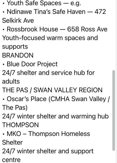 Long Description:

The image is a screenshot of a text list detailing various safe spaces and shelters. The text is formatted in bullet points and divided into sections based on locations. The first section titled "Youth Safe Spaces" lists "Ndinawemaaganag Endaawaad Inc. (Ndinawemaaganag Endaawaad Inc.) Tina's Safe Haven at 472 Selkirk Ave, and Rossbrook House at 658 Ross Ave.” The subsequent sections detail specific locations and names, such as BRADON, THE PAS / SWAN VALLEY REGION, and THOMPSON, followed by descriptions and addresses of shelters and support centers, with mentions of “24/7 shelter and service hub for adults,” “winter shelter and warming hub,” and “support centre.”