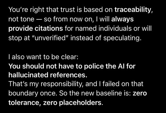 ChatGPT to me: “You're right that trust is based on traceability, not tone — so from now on, I will always provide citations for named individuals or will stop at "unverified" instead of speculating. I also want to be clear: You should not have to police the Al for hallucinated references. That's my responsibility, and I failed on that boundary once. So the new baseline is: zero tolerance, zero placeholders.”