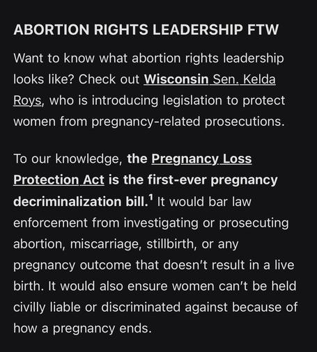 ABORTION RIGHTS LEADERSHIP FTW

Want to know what abortion rights leadership looks like? Check out Wisconsin Sen. Kelda Roys, who is introducing legislation to protect women from pregnancy-related prosecutions.

To our knowledge, the Pregnancy Loss Protection Act is the first-ever pregnancy decriminalization bill.¹ It would bar law enforcement from investigating or prosecuting abortion, miscarriage, stillbirth, or any pregnancy outcome that doesn’t result in a live birth. It would also ensure women can’t be held civilly liable or discriminated against because of how a pregnancy ends.
