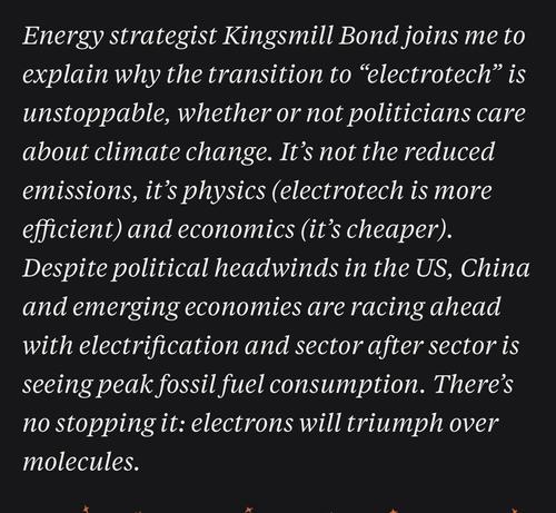 Energy strategist Kingsmill Bond joins me to explain why the transition to "electrotech" is unstoppable, whether or not politicians care about climate change. It's not the reduced emissions, it's physics (electrotech is more efficient) and economics (it's cheaper).
Despite political headwinds in the US, China and emerging economies are racing ahead with electrification and sector after sector is seeing peak fossil fuel consumption. There's no stopping it: electrons will triumph over molecules.