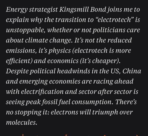 Energy strategist Kingsmill Bond joins me to explain why the transition to "electrotech" is unstoppable, whether or not politicians care about climate change. It's not the reduced emissions, it's physics (electrotech is more efficient) and economics (it's cheaper).
Despite political headwinds in the US, China and emerging economies are racing ahead with electrification and sector after sector is seeing peak fossil fuel consumption. There's no stopping it: electrons will triumph over molecules.