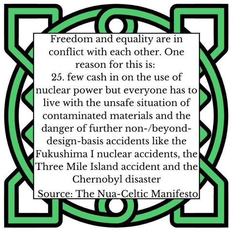 Freedom and equality are in conflict with each other. One reason for this is:
25.	few cash in on the use of nuclear power but everyone has to live with the unsafe situation of contaminated materials and the danger of further non-/beyond-design-basis accidents like the Fukushima I nuclear accidents, the Three Mile Island accident and the Chernobyl disaster
Source: The Nua-Celtic Manifesto