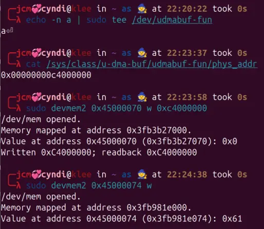 Screenshot of a terminal on a device names "klee" showing the following commands:

echo -n a | sudo tee /dev/udmabuf-fun 
a

cat /sys/class/u-dma-buf/udmabuf-fun/phys_addr 
0x00000000c4000000

sudo devmem2 0x45000070 w 0xc4000000
/dev/mem opened.
Memory mapped at address 0x3fb3b27000.
Value at address 0x45000070 (0x3fb3b27070): 0x0
Written 0xC4000000; readback 0xC4000000

sudo devmem2 0x45000074 w
/dev/mem opened.
Memory mapped at address 0x3fb981e000.
Value at address 0x45000074 (0x3fb981e074): 0x61