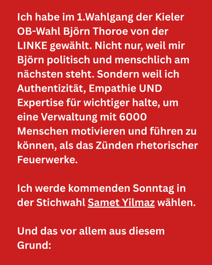 Bildtext 1:
Ich habe im 1.Wahlgang der Kieler
OB-Wahl Björn Thoroe von der
LINKE gewählt. Nicht nur, weil mir
Björn politisch und menschlich am
nächsten steht. Sondern weil ich
Authentizität, Empathie UND
Expertise für wichtiger halte, um
eine Verwaltung mit 6000
Menschen motivieren und führen zu
können, als das Züden rhetorischer
Feuerwerke.

Ich werde kommenden Sonntag in
der Stichwahl Samet Yilmaz wählen.
Und das vor allem aus diesem
Grund: